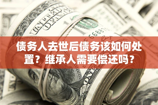 济南债务人去世后债务该如何处置？继承人需要偿还吗？