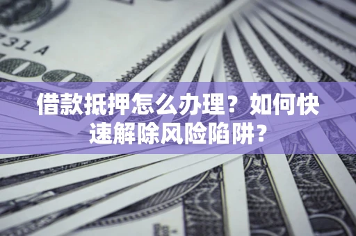济南借款抵押怎么办理？如何快速解除风险陷阱？